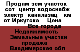 Продам зем.участок 12сот. центр.водоснабж. электр. канализац. 9км. от Иркутска  › Цена ­ 800 000 - Все города Недвижимость » Земельные участки продажа   . Владимирская обл.,Муромский р-н